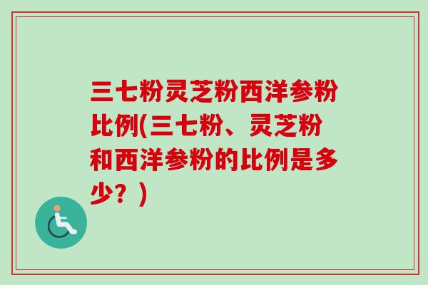 三七粉灵芝粉西洋参粉比例(三七粉、灵芝粉和西洋参粉的比例是多少？)