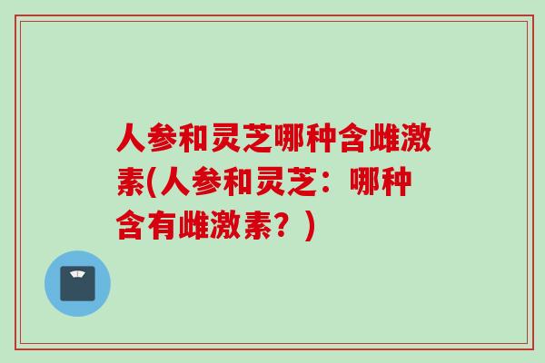 人参和灵芝哪种含雌激素(人参和灵芝：哪种含有雌激素？)
