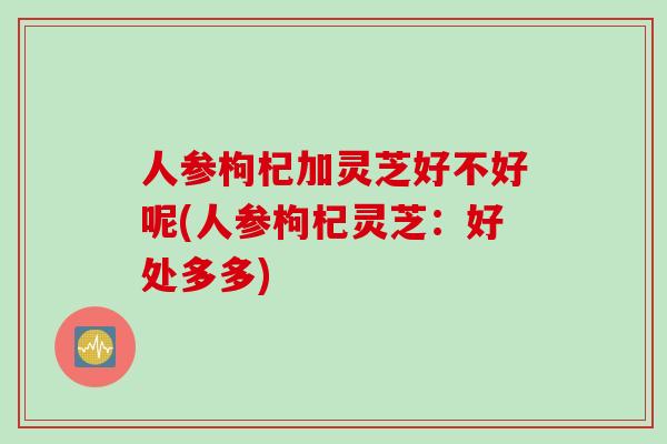 人参枸杞加灵芝好不好呢(人参枸杞灵芝：好处多多)
