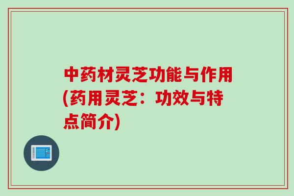 材灵芝功能与作用(药用灵芝：功效与特点简介)