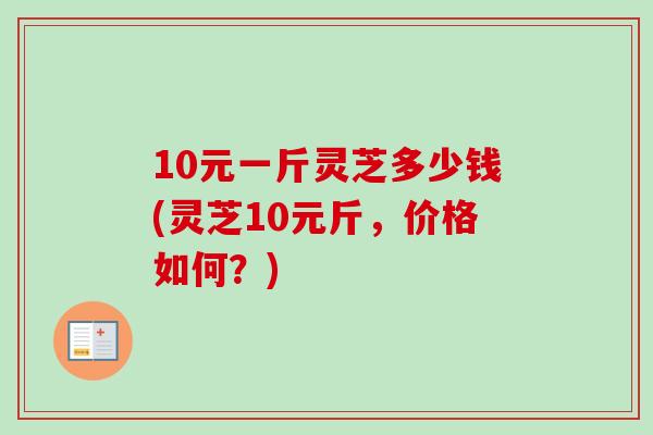 10元一斤灵芝多少钱(灵芝10元斤，价格如何？)