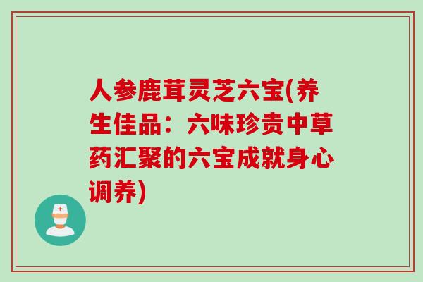 人参鹿茸灵芝六宝(养生佳品:六味珍贵中草药汇聚的六宝成就身心调养) 人参鹿茸灵芝六宝(养生佳品:六味珍贵中草药汇聚的六宝成就身心调养)