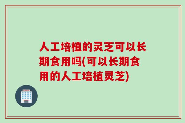 人工培植的灵芝可以长期食用吗(可以长期食用的人工培植灵芝) 人工培植的灵芝可以长期食用吗(可以长期食用的人工培植灵芝)