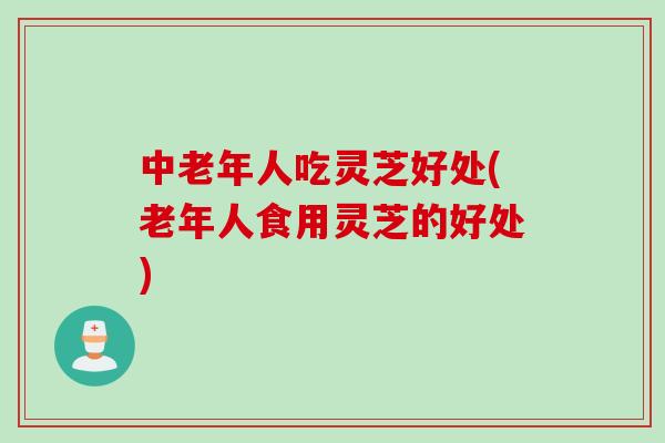 中老年人吃灵芝好处(老年人食用灵芝的好处)