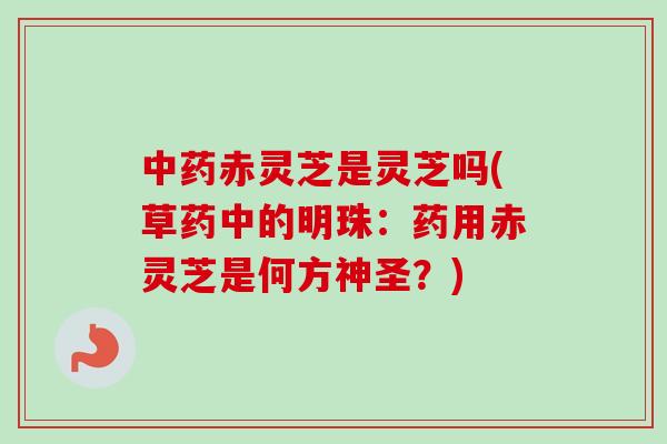 中药赤灵芝是灵芝吗(草药中的明珠：药用赤灵芝是何方神圣？)