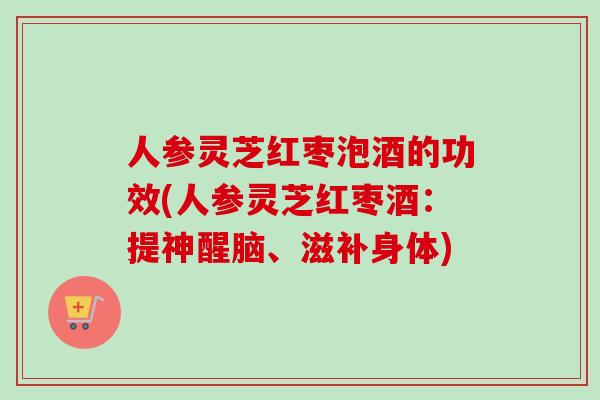 人参灵芝红枣泡酒的功效(人参灵芝红枣酒：提神醒脑、滋补身体)