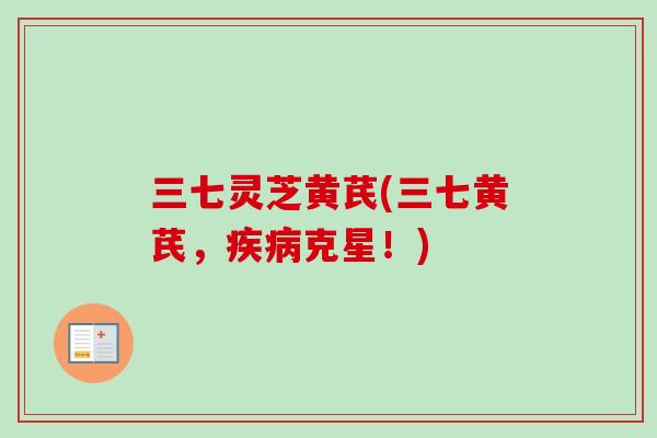 三七灵芝黄芪(三七黄芪，疾病克星！)