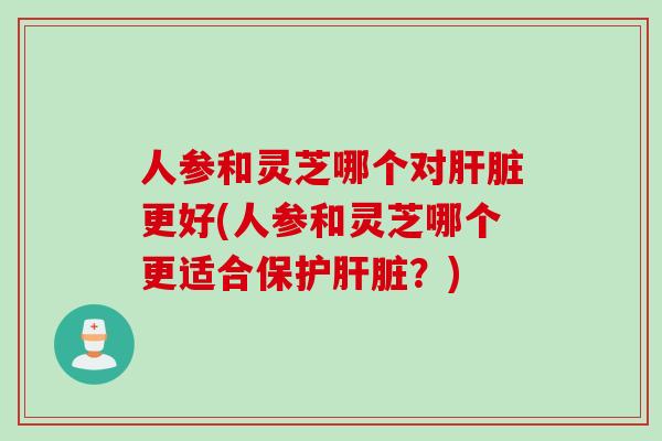 人参和灵芝哪个对肝脏更好(人参和灵芝哪个更适合保护肝脏？)