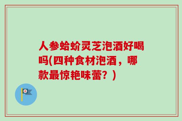 人参蛤蚧灵芝泡酒好喝吗(四种食材泡酒，哪款最惊艳味蕾？)