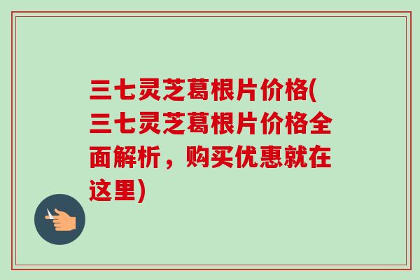 三七灵芝葛根片价格(三七灵芝葛根片价格全面解析，购买优惠就在这里)