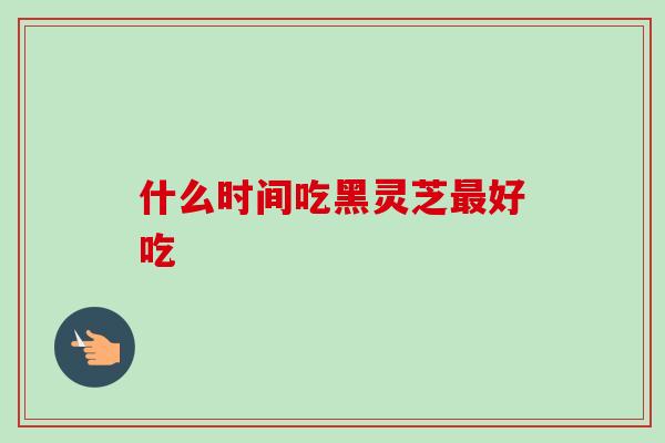 什么时间吃黑灵芝好吃 什么时间吃黑灵芝好吃