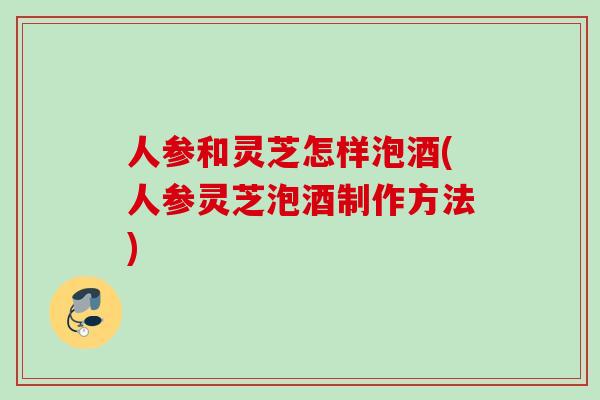 人参和灵芝怎样泡酒(人参灵芝泡酒制作方法)