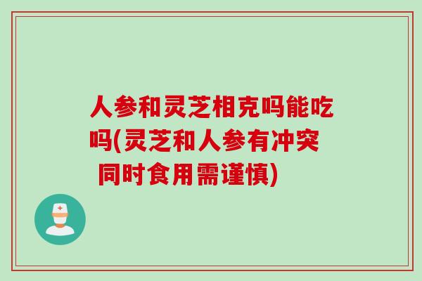 人参和灵芝相克吗能吃吗(灵芝和人参有冲突 同时食用需谨慎)