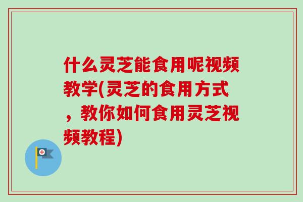 什么灵芝能食用呢视频教学(灵芝的食用方式，教你如何食用灵芝视频教程)