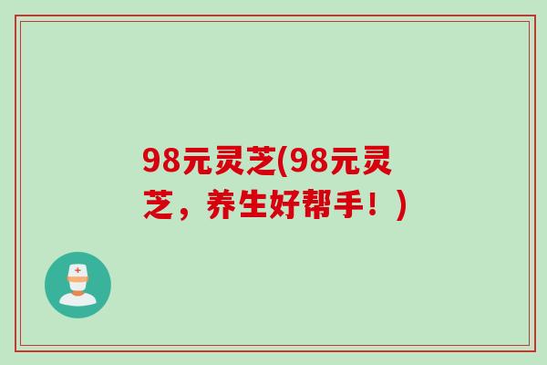 98元灵芝(98元灵芝，养生好帮手！)