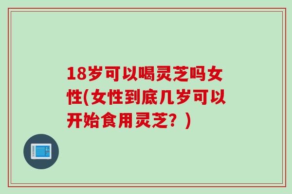 18岁可以喝灵芝吗女性(女性到底几岁可以开始食用灵芝？)