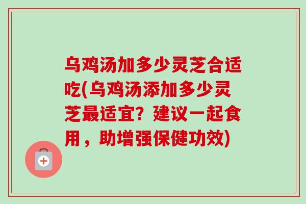 乌鸡汤加多少灵芝合适吃(乌鸡汤添加多少灵芝最适宜？建议一起食用，助增强保健功效)