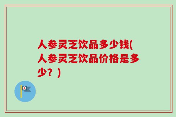 人参灵芝饮品多少钱(人参灵芝饮品价格是多少？)