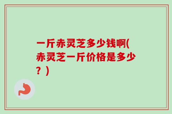 一斤赤灵芝多少钱啊(赤灵芝一斤价格是多少？)