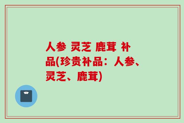 人参 灵芝 鹿茸 补品(珍贵补品：人参、灵芝、鹿茸)