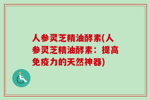 人参灵芝精油酵素(人参灵芝精油酵素：提高免疫力的天然神器)