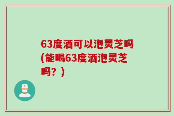 63度酒可以泡灵芝吗(能喝63度酒泡灵芝吗？)