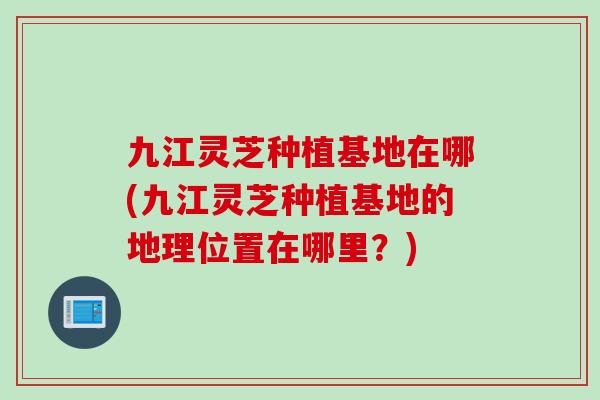 九江灵芝种植基地在哪(九江灵芝种植基地的地理位置在哪里？)