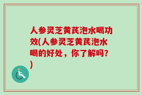 人参灵芝黄芪泡水喝功效(人参灵芝黄芪泡水喝的好处，你了解吗？)