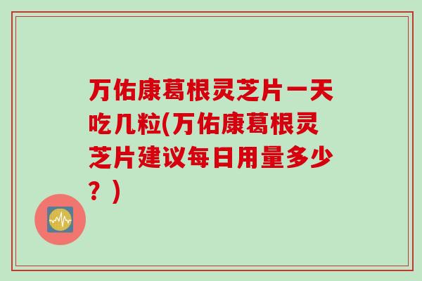 万佑康葛根灵芝片一天吃几粒(万佑康葛根灵芝片建议每日用量多少？)