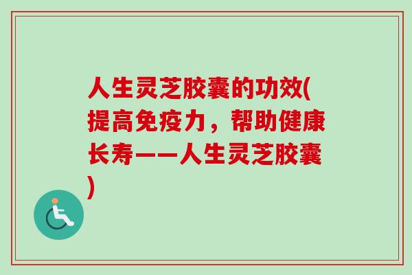 人生灵芝胶囊的功效(提高免疫力，帮助健康长寿——人生灵芝胶囊)