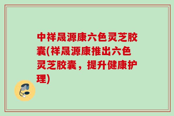 中祥晟源康六色灵芝胶囊(祥晟源康推出六色灵芝胶囊，提升健康护理)