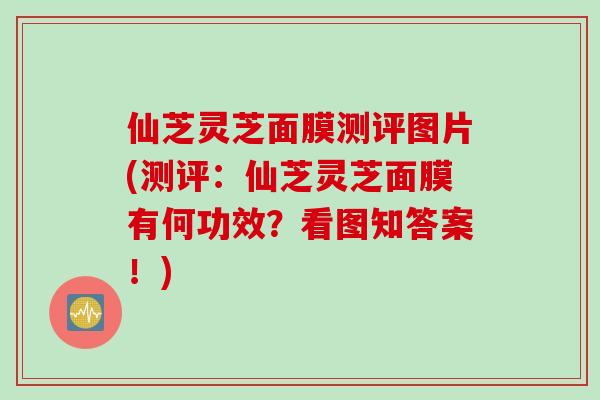 仙芝灵芝面膜测评图片(测评：仙芝灵芝面膜有何功效？看图知答案！)