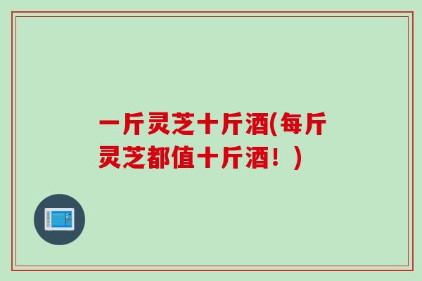 一斤灵芝十斤酒(每斤灵芝都值十斤酒！)
