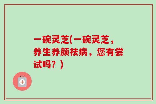 一碗灵芝(一碗灵芝，养生养颜祛病，您有尝试吗？)