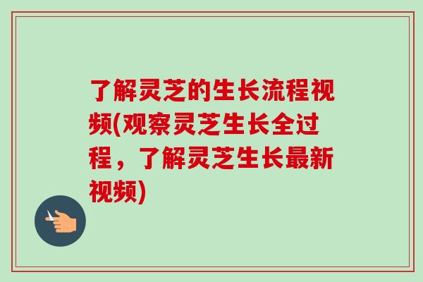 了解灵芝的生长流程视频(观察灵芝生长全过程，了解灵芝生长最新视频)
