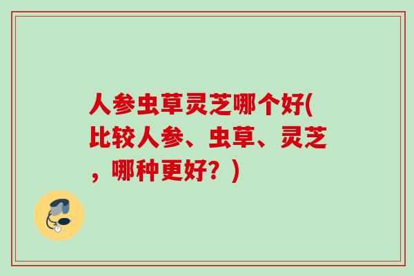 人参虫草灵芝哪个好(比较人参、虫草、灵芝，哪种更好？)