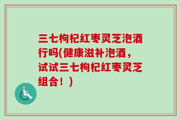 三七枸杞红枣灵芝泡酒行吗(健康滋补泡酒，试试三七枸杞红枣灵芝组合！)