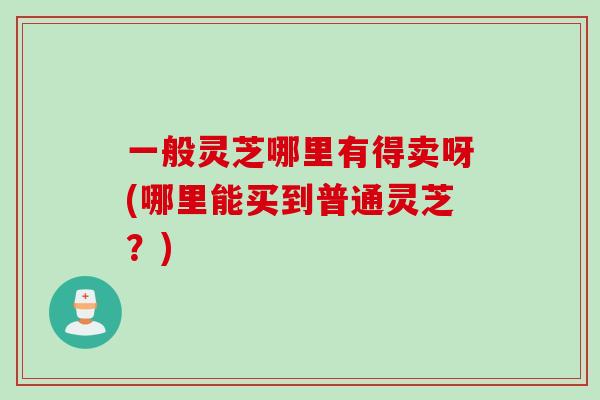 一般灵芝哪里有得卖呀(哪里能买到普通灵芝？)