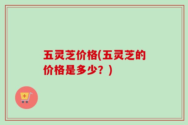 五灵芝价格(五灵芝的价格是多少？)