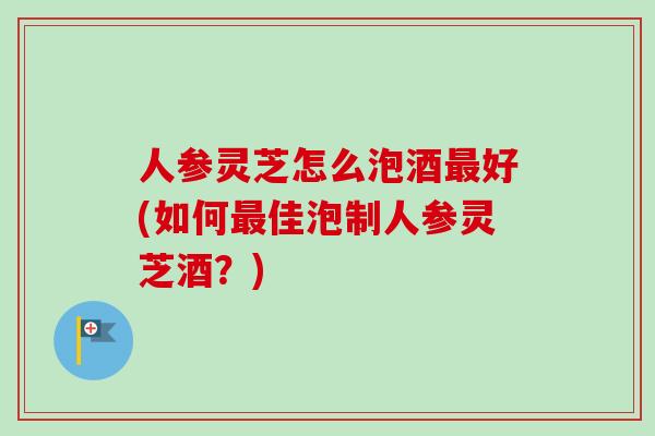 人参灵芝怎么泡酒最好(如何最佳泡制人参灵芝酒？)