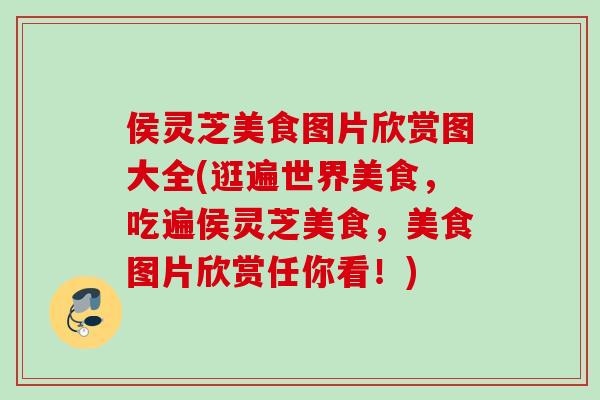侯灵芝美食图片欣赏图大全(逛遍世界美食，吃遍侯灵芝美食，美食图片欣赏任你看！)