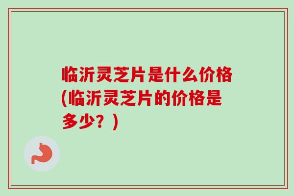 临沂灵芝片是什么价格(临沂灵芝片的价格是多少？)