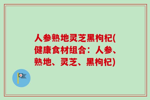 人参熟地灵芝黑枸杞(健康食材组合：人参、熟地、灵芝、黑枸杞)