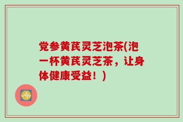 党参黄芪灵芝泡茶(泡一杯黄芪灵芝茶，让身体健康受益！)