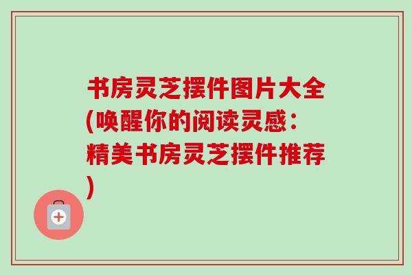 书房灵芝摆件图片大全(唤醒你的阅读灵感：精美书房灵芝摆件推荐)