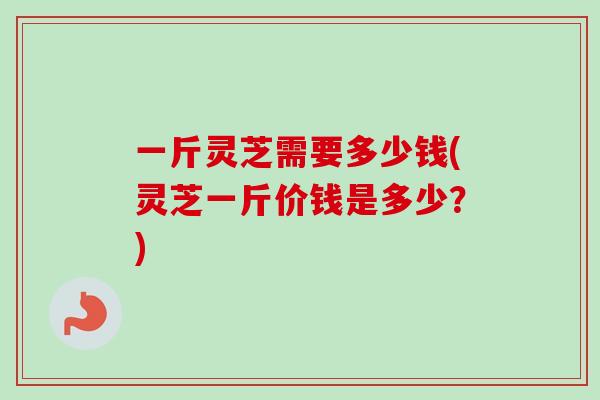 一斤灵芝需要多少钱(灵芝一斤价钱是多少？)