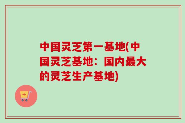 中国灵芝第一基地(中国灵芝基地：国内最大的灵芝生产基地)