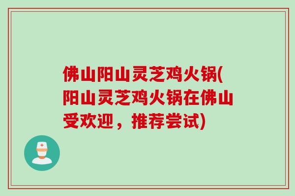 佛山阳山灵芝鸡火锅(阳山灵芝鸡火锅在佛山受欢迎，推荐尝试)