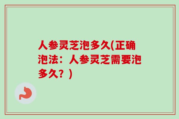 人参灵芝泡多久(正确泡法：人参灵芝需要泡多久？)