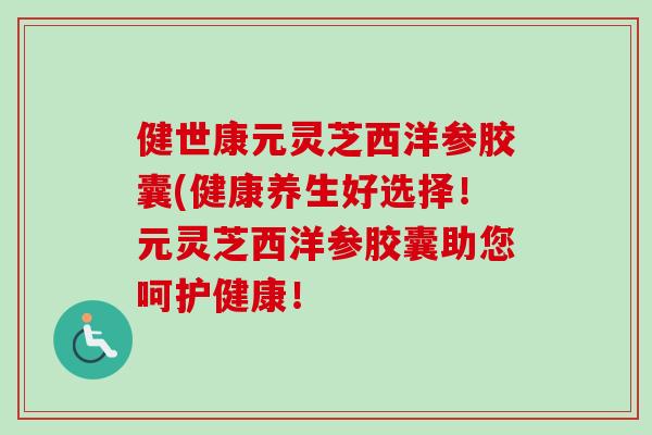健世康元灵芝西洋参胶囊(健康养生好选择！元灵芝西洋参胶囊助您呵护健康！